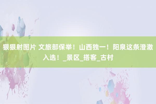 狠狠射图片 文旅部保举！山西独一！阳泉这条澄澈入选！_景区_搭客_古村
