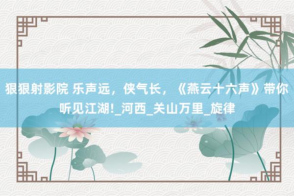 狠狠射影院 乐声远，侠气长，《燕云十六声》带你听见江湖!_河西_关山万里_旋律