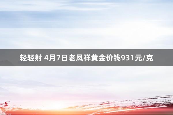 轻轻射 4月7日老凤祥黄金价钱931元/克