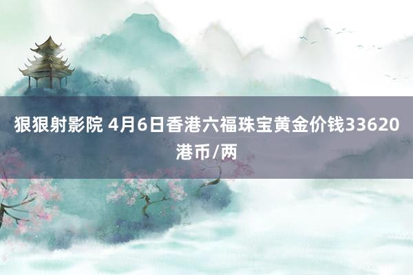 狠狠射影院 4月6日香港六福珠宝黄金价钱33620港币/两