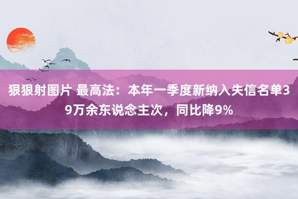 狠狠射图片 最高法：本年一季度新纳入失信名单39万余东说念主次，同比降9%