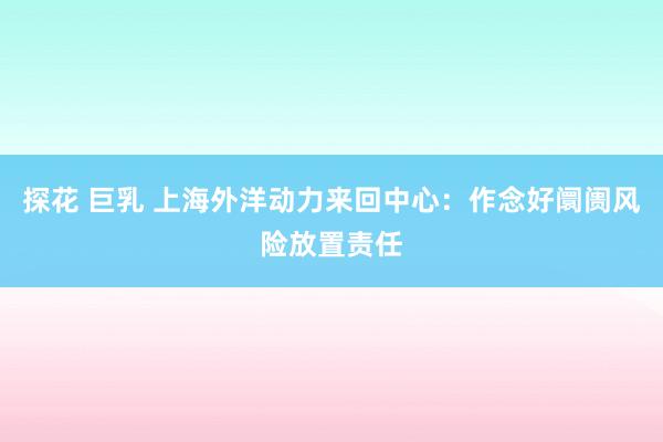 探花 巨乳 上海外洋动力来回中心：作念好阛阓风险放置责任