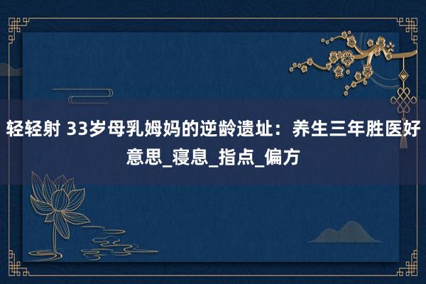 轻轻射 33岁母乳姆妈的逆龄遗址：养生三年胜医好意思_寝息_指点_偏方