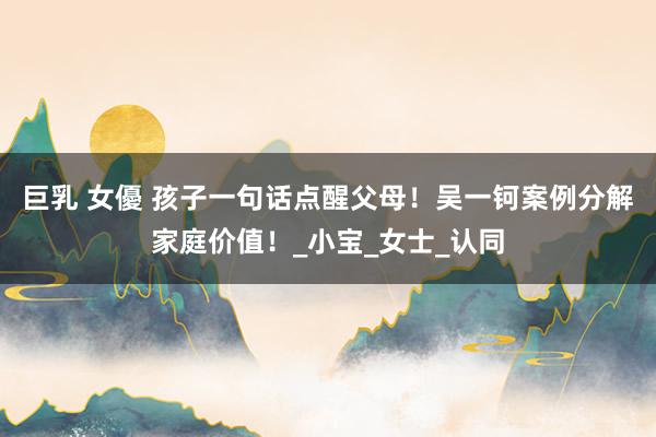 巨乳 女優 孩子一句话点醒父母！吴一钶案例分解家庭价值！_小宝_女士_认同