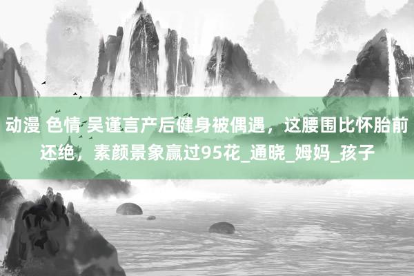 动漫 色情 吴谨言产后健身被偶遇，这腰围比怀胎前还绝，素颜景象赢过95花_通晓_姆妈_孩子