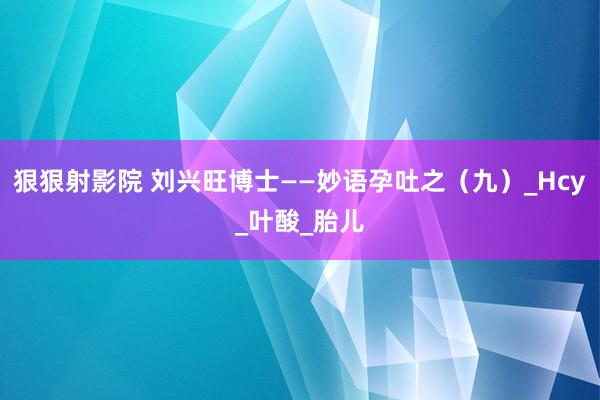 狠狠射影院 刘兴旺博士——妙语孕吐之（九）_Hcy_叶酸_胎儿