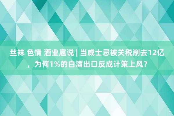 丝袜 色情 酒业扈说 | 当威士忌被关税削去12亿，为何1%的白酒出口反成计策上风？