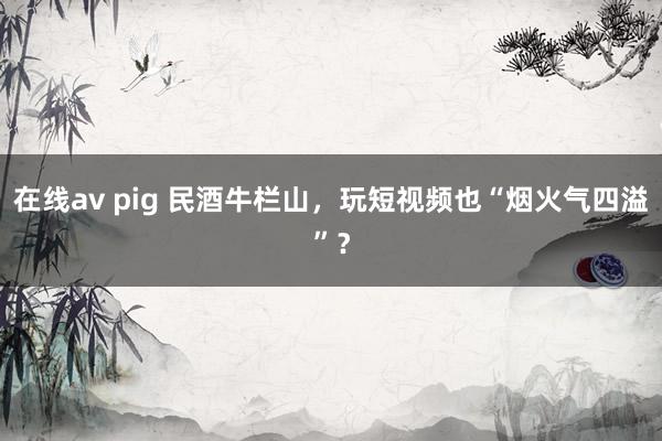 在线av pig 民酒牛栏山，玩短视频也“烟火气四溢”？