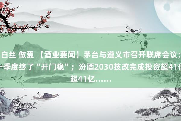 白丝 做爱 【酒业要闻】茅台与遵义市召开联席会议；习酒一季度终了“开门稳”；汾酒2030技改完成投资超41亿......