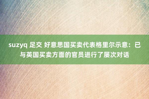 suzyq 足交 好意思国买卖代表格里尔示意：已与英国买卖方面的官员进行了屡次对话