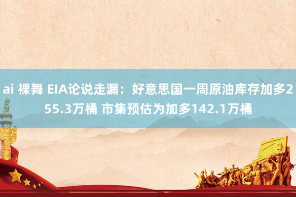 ai 裸舞 EIA论说走漏：好意思国一周原油库存加多255.3万桶 市集预估为加多142.1万桶