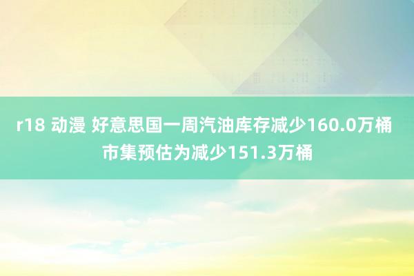 r18 动漫 好意思国一周汽油库存减少160.0万桶 市集预估为减少151.3万桶