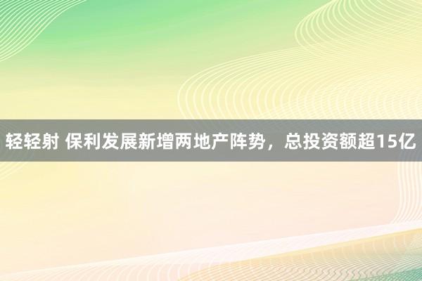 轻轻射 保利发展新增两地产阵势，总投资额超15亿