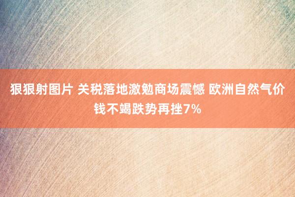 狠狠射图片 关税落地激勉商场震憾 欧洲自然气价钱不竭跌势再挫7%