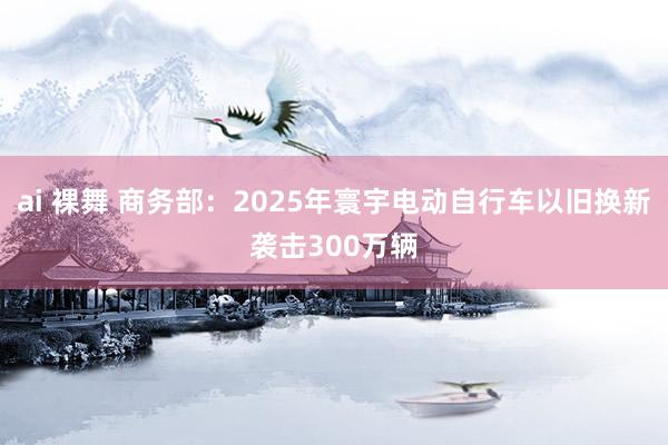 ai 裸舞 商务部：2025年寰宇电动自行车以旧换新袭击300万辆