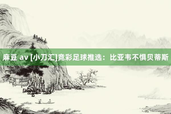 麻豆 av [小刀汇]竞彩足球推选：比亚韦不惧贝蒂斯