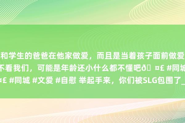 和学生的爸爸在他家做爱，而且是当着孩子面前做爱，太刺激了，孩子完全不看我们，可能是年龄还小什么都不懂吧🤣 #同城 #文爱 #自慰 举起手来，你们被SLG包围了_直播_游戏_外交