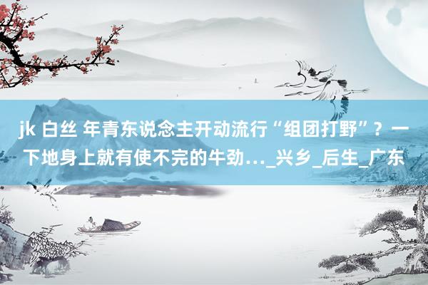 jk 白丝 年青东说念主开动流行“组团打野”？一下地身上就有使不完的牛劲…_兴乡_后生_广东