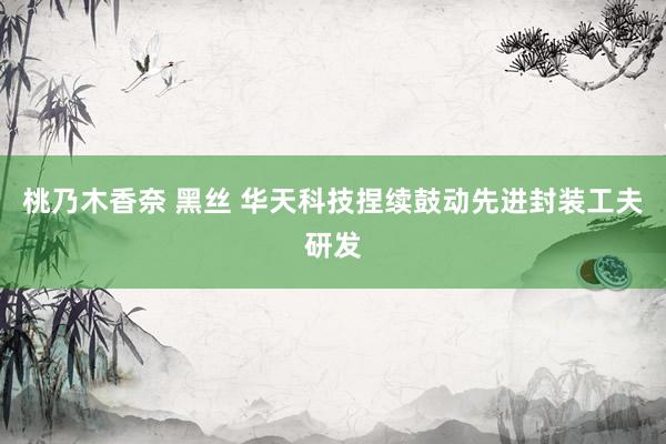 桃乃木香奈 黑丝 华天科技捏续鼓动先进封装工夫研发