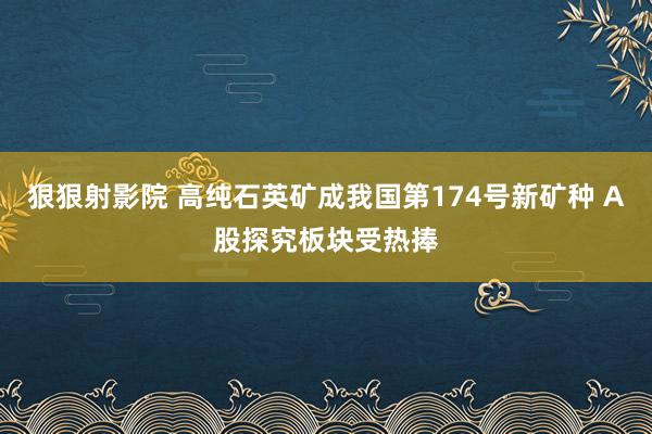 狠狠射影院 高纯石英矿成我国第174号新矿种 A股探究板块受热捧