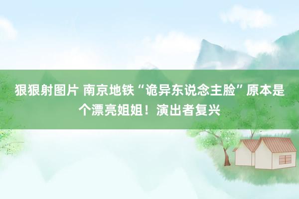 狠狠射图片 南京地铁“诡异东说念主脸”原本是个漂亮姐姐！演出者复兴