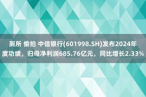 厕所 偷拍 中信银行(601998.SH)发布2024年度功绩，归母净利润685.76亿元，同比增长2.33%