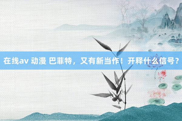 在线av 动漫 巴菲特，又有新当作！开释什么信号？
