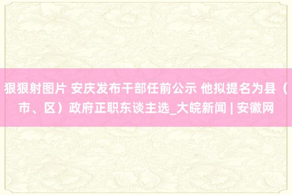 狠狠射图片 安庆发布干部任前公示 他拟提名为县（市、区）政府正职东谈主选_大皖新闻 | 安徽网