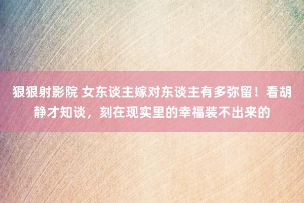 狠狠射影院 女东谈主嫁对东谈主有多弥留！看胡静才知谈，刻在现实里的幸福装不出来的