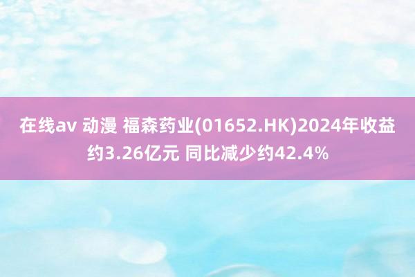 在线av 动漫 福森药业(01652.HK)2024年收益约3.26亿元 同比减少约42.4%