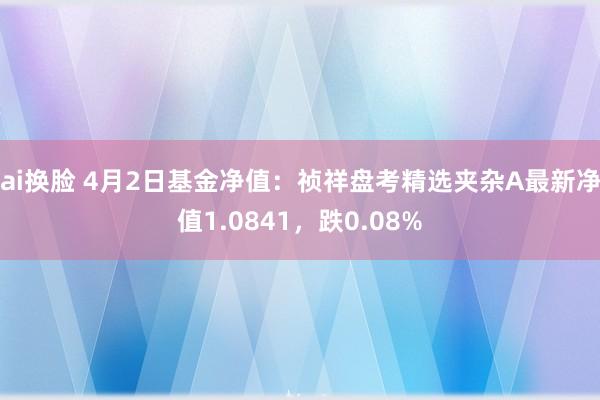 ai换脸 4月2日基金净值：祯祥盘考精选夹杂A最新净值1.0841，跌0.08%