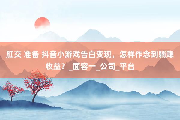 肛交 准备 抖音小游戏告白变现，怎样作念到躺赚收益？_面容一_公司_平台
