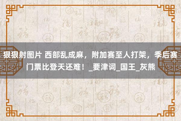 狠狠射图片 西部乱成麻，附加赛至人打架，季后赛门票比登天还难！_要津词_国王_灰熊