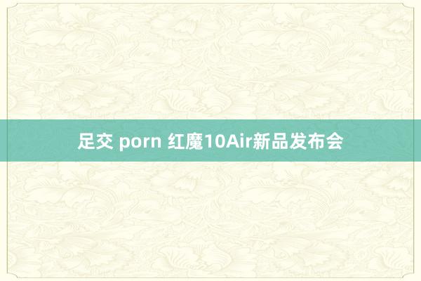 足交 porn 红魔10Air新品发布会