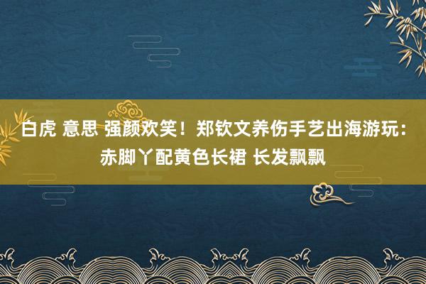 白虎 意思 强颜欢笑！郑钦文养伤手艺出海游玩：赤脚丫配黄色长裙 长发飘飘