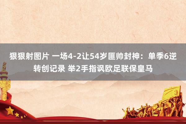 狠狠射图片 一场4-2让54岁匪帅封神：单季6逆转创记录 举2手指讽欧足联保皇马