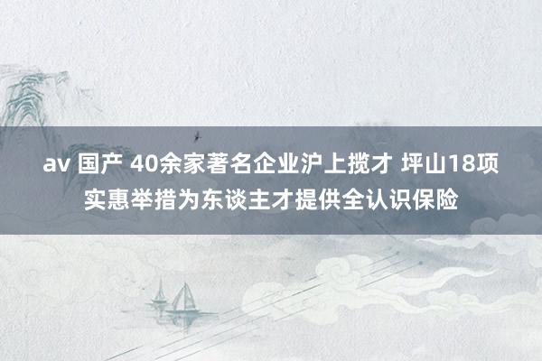 av 国产 40余家著名企业沪上揽才 坪山18项实惠举措为东谈主才提供全认识保险