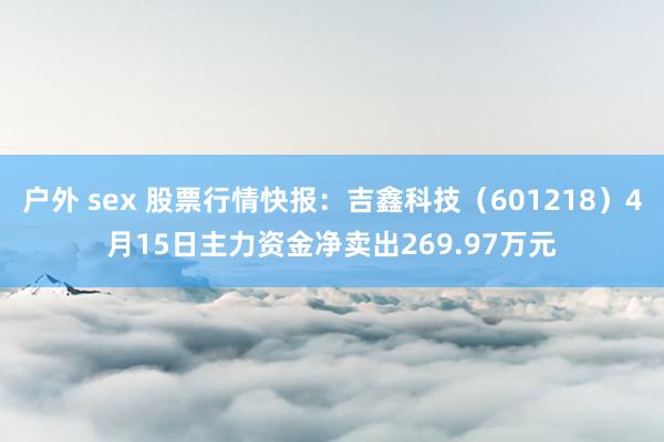 户外 sex 股票行情快报：吉鑫科技（601218）4月15日主力资金净卖出269.97万元