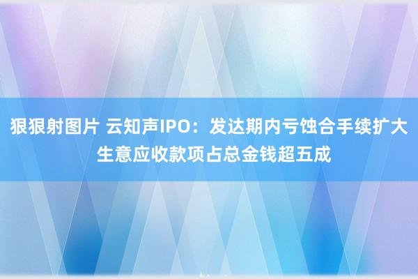 狠狠射图片 云知声IPO：发达期内亏蚀合手续扩大  生意应收款项占总金钱超五成