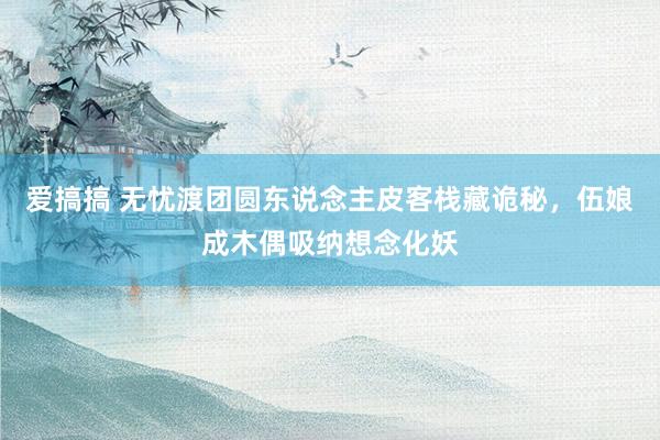 爱搞搞 无忧渡团圆东说念主皮客栈藏诡秘，伍娘成木偶吸纳想念化妖