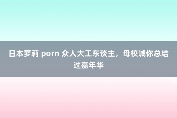 日本萝莉 porn 众人大工东谈主，母校喊你总结过嘉年华