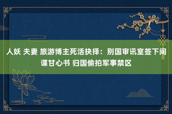 人妖 夫妻 旅游博主死活抉择：别国审讯室签下间谍甘心书 归国偷拍军事禁区