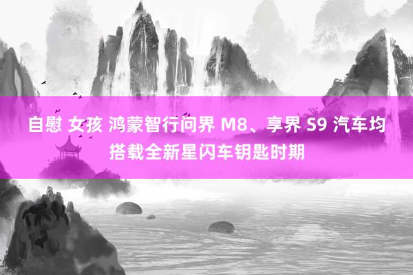 自慰 女孩 鸿蒙智行问界 M8、享界 S9 汽车均搭载全新星闪车钥匙时期