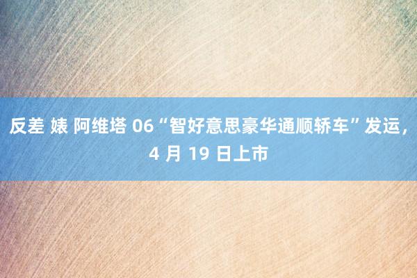 反差 婊 阿维塔 06“智好意思豪华通顺轿车”发运，4 月 19 日上市