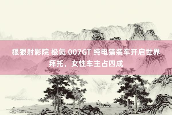 狠狠射影院 极氪 007GT 纯电猎装车开启世界拜托，女性车主占四成