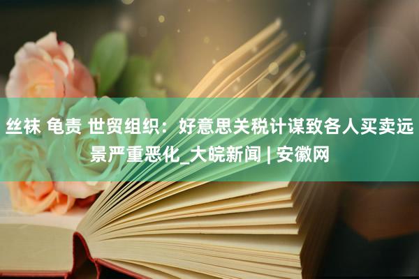 丝袜 龟责 世贸组织：好意思关税计谋致各人买卖远景严重恶化_大皖新闻 | 安徽网