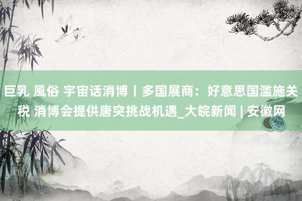 巨乳 風俗 宇宙话消博丨多国展商：好意思国滥施关税 消博会提供唐突挑战机遇_大皖新闻 | 安徽网