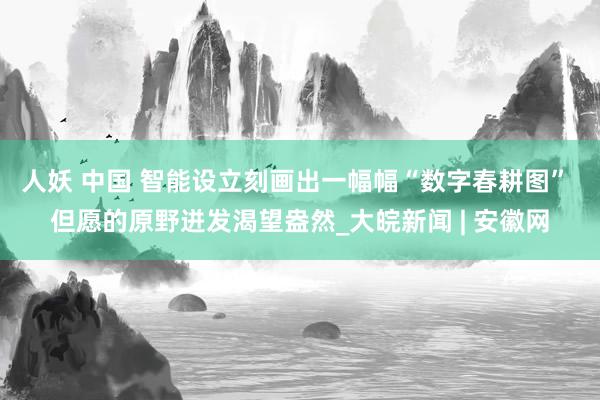 人妖 中国 智能设立刻画出一幅幅“数字春耕图” 但愿的原野迸发渴望盎然_大皖新闻 | 安徽网