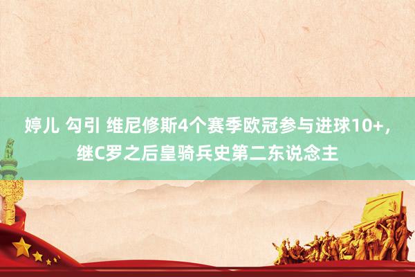婷儿 勾引 维尼修斯4个赛季欧冠参与进球10+，继C罗之后皇骑兵史第二东说念主