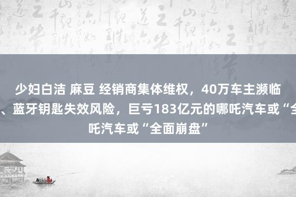 少妇白洁 麻豆 经销商集体维权，40万车主濒临无法联网、蓝牙钥匙失效风险，巨亏183亿元的哪吒汽车或“全面崩盘”